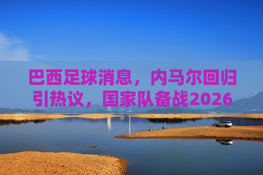 巴西足球消息,内马尔回归引热议,国家队备战2026美洲杯展现新面貌,内马尔回归巴西国家队引热议,备战2026美洲杯展现新面貌