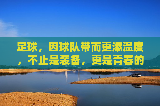 足球,因球队带而更添温度,不止是装备,更是青春的纽带,足球因球队带而添温度,青春的纽带,不止是装备