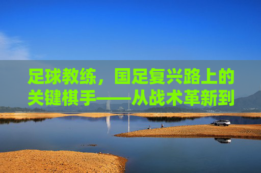 足球教练，国足复兴路上的关键棋手——从战术革新到人才培养的深度剖析，足球教练，国足复兴路上的关键棋手——从战术革新到人才培养的深度剖析