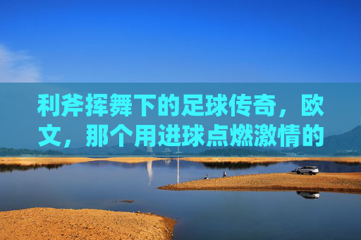利斧挥舞下的足球传奇，欧文，那个用进球点燃激情的足球星，利斧挥舞下的足球传奇，欧文，用进球点燃激情的足球巨星