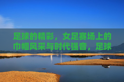 足球的精彩,女足赛场上的巾帼风采与时代强音,足球的精彩,女足赛场上的巾帼风采与时代强音
