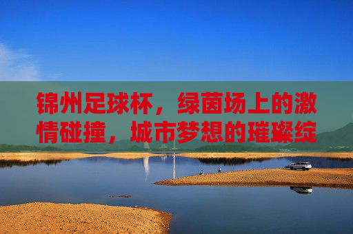 锦州足球杯,绿茵场上的激情碰撞,城市梦想的璀璨绽放,锦州足球杯,绿茵场上的激情碰撞,城市梦想的璀璨绽放