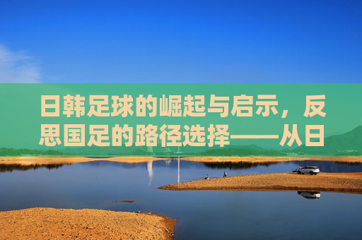 日韩足球的崛起与启示，反思国足的路径选择——从日韩经验看中国足球的破局之道，日韩足球的崛起与启示，反思国足路径选择——从日韩经验看中国足球破局之道