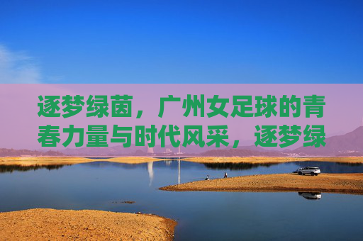 逐梦绿茵，广州女足球的青春力量与时代风采，逐梦绿茵，广州女足球的青春力量与时代风采