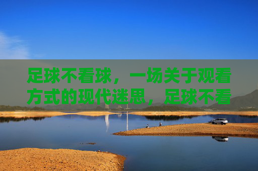 足球不看球,一场关于观看方式的现代迷思,足球不看球,一场关于观看方式的现代迷思