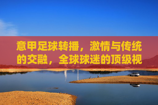 意甲足球转播，激情与传统的交融，全球球迷的顶级视听盛宴，意甲足球转播，激情与传统的交融，全球球迷的顶级视听盛宴