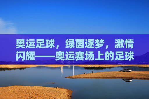 奥运足球，绿茵逐梦，激情闪耀——奥运赛场上的足球荣耀与青春力量，奥运足球，绿茵逐梦，激情闪耀——奥运赛场上的足球荣耀与青春力量