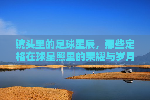 镜头里的足球星辰,那些定格在球星照里的荣耀与岁月,镜头里的足球星辰,那些定格在球星照里的荣耀与岁月