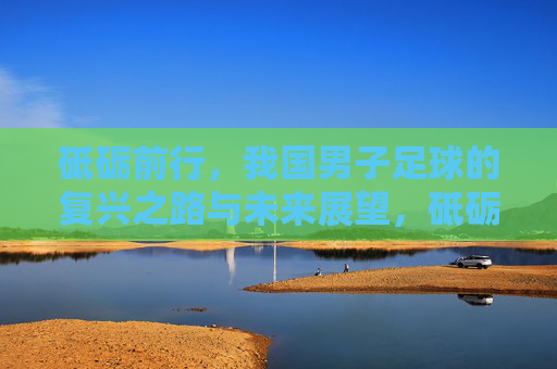 砥砺前行，我国男子足球的复兴之路与未来展望，砥砺前行，我国男子足球的复兴之路与未来展望