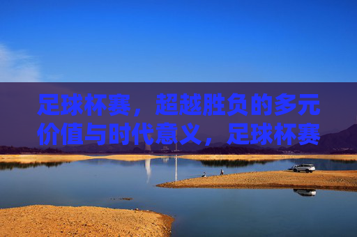 足球杯赛,超越胜负的多元价值与时代意义,足球杯赛,超越胜负的多元价值与时代意义