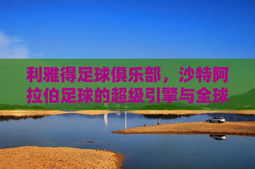 利雅得足球俱乐部,沙特阿拉伯足球的超级引擎与全球竞技的王者之师,利雅得足球俱乐部,沙特阿拉伯足球的超级引擎与全球竞技的王者之师