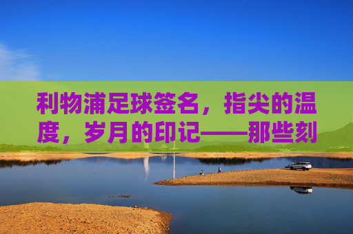 利物浦足球签名，指尖的温度，岁月的印记——那些刻在球鞋与纪念册上的红魔印记，利物浦足球签名，指尖的温度，岁月的印记——那些刻在球鞋与纪念册上的红魔印记