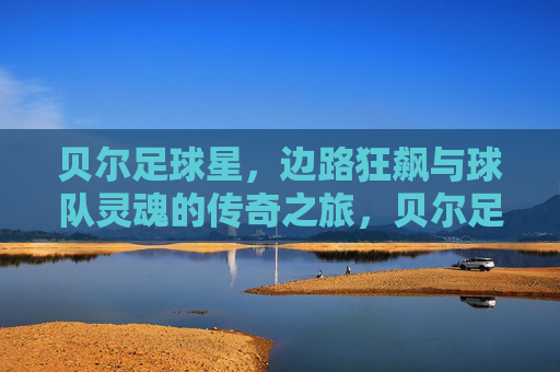 贝尔足球星,边路狂飙与球队灵魂的传奇之旅,贝尔足球星,边路狂飙与球队灵魂的传奇之旅