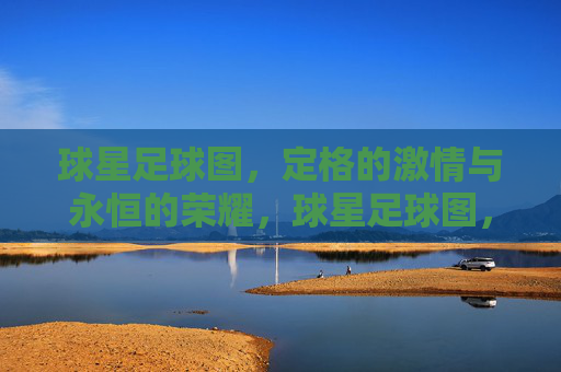 球星足球图，定格的激情与永恒的荣耀，球星足球图，定格激情与永恒荣耀