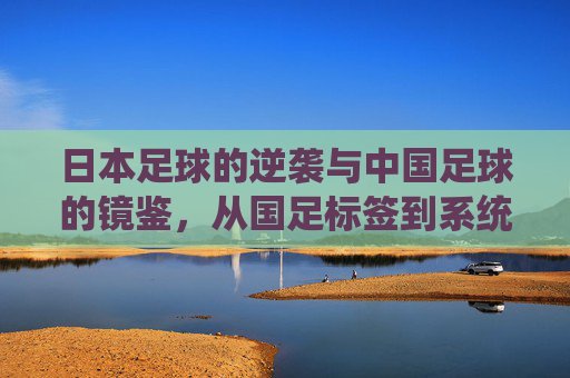 日本足球的逆袭与中国足球的镜鉴，从国足标签到系统化发展的深层思考，日本足球的逆袭与中国足球的镜鉴，从国足标签到系统化发展的深层思考