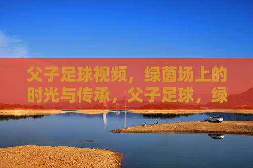 父子足球视频,绿茵场上的时光与传承,父子足球,绿茵场上的时光与传承