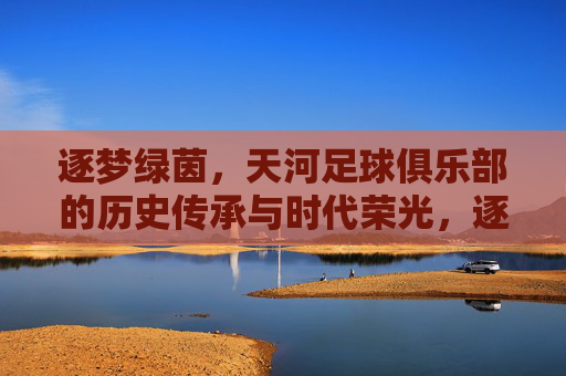 逐梦绿茵，天河足球俱乐部的历史传承与时代荣光，逐梦绿茵，天河足球俱乐部的历史传承与时代荣光