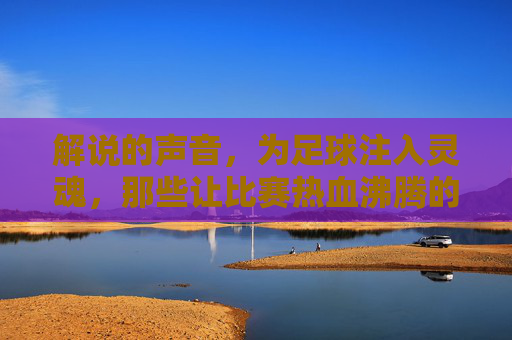 解说的声音，为足球注入灵魂，那些让比赛热血沸腾的足球解说瞬间，解说的声音为足球注入灵魂，那些热血沸腾的足球解说瞬间