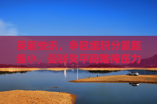英超快讯，争冠组积分差距缩小，曼联失平局难掩压力，保级队爆冷？关键战役结果出炉！英超快讯，争冠组积分差距缩小，曼联失平局难掩压力，保级队爆冷关键战役结果出炉