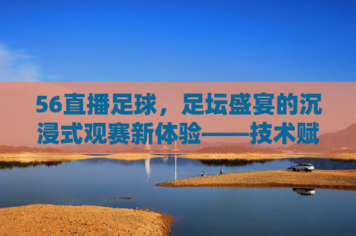 56直播足球，足坛盛宴的沉浸式观赛新体验——技术赋能与用户互动的完美结合，56直播足球，足坛盛宴的沉浸式观赛新体验——技术赋能与用户互动的完美结合