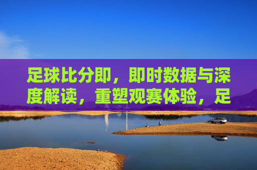 足球比分即,即时数据与深度解读,重塑观赛体验,足球比分即,即时数据与深度解读,重塑观赛体验