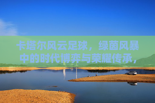 卡塔尔风云足球，绿茵风暴中的时代博弈与荣耀传承，卡塔尔风云足球，绿茵风暴中的时代博弈与荣耀传承