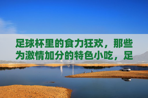 足球杯里的食力狂欢,那些为激情加分的特色小吃,足球杯里的食力狂欢,为激情加分的特色小吃