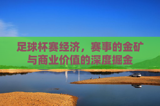 足球杯赛经济，赛事的金矿与商业价值的深度掘金