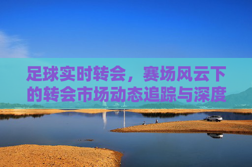 足球实时转会,赛场风云下的转会市场动态追踪与深度解析,足球实时转会,赛场风云下的转会市场动态追踪与深度解析