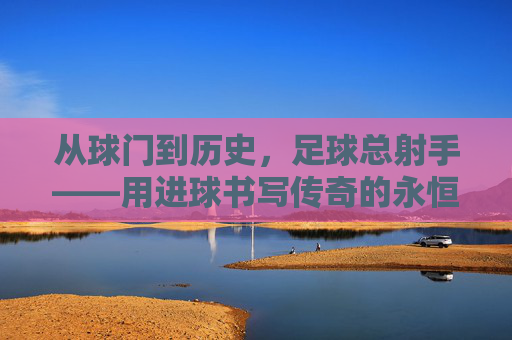 从球门到历史，足球总射手——用进球书写传奇的永恒符号，从球门到历史，足球总射手——用进球书写传奇的永恒符号