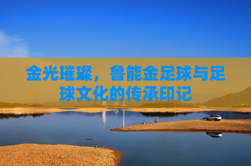 金光璀璨，鲁能金足球与足球文化的传承印记