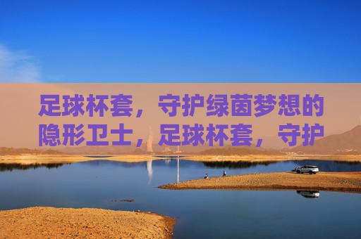 足球杯套,守护绿茵梦想的隐形卫士,足球杯套,守护绿茵梦想的隐形卫士