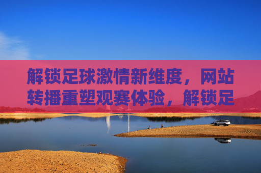 解锁足球激情新维度，网站转播重塑观赛体验，解锁足球激情新维度，网站转播重塑观赛体验