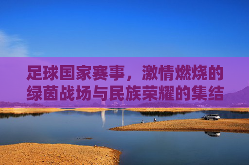 足球国家赛事,激情燃烧的绿茵战场与民族荣耀的集结号,足球国家赛事,激情燃烧的绿茵战场与民族荣耀的集结号