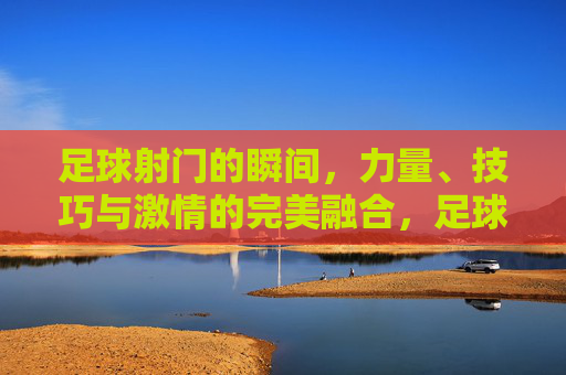 足球射门的瞬间，力量、技巧与激情的完美融合，足球射门，力量、技巧与激情的完美融合瞬间
