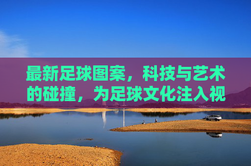 最新足球图案,科技与艺术的碰撞,为足球文化注入视觉新活力
