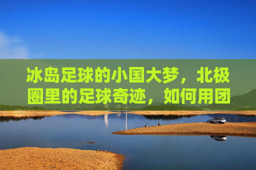 冰岛足球的小国大梦，北极圈里的足球奇迹，如何用团结与坚韧征服世界，冰岛足球，小国大梦下的北极圈奇迹，团结与坚韧如何征服世界