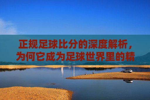 正规足球比分的深度解析,为何它成为足球世界里的精准指南针