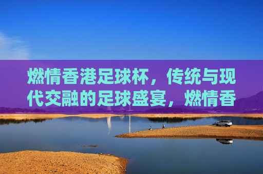 燃情香港足球杯，传统与现代交融的足球盛宴，燃情香港足球杯，传统与现代交融的足球盛宴