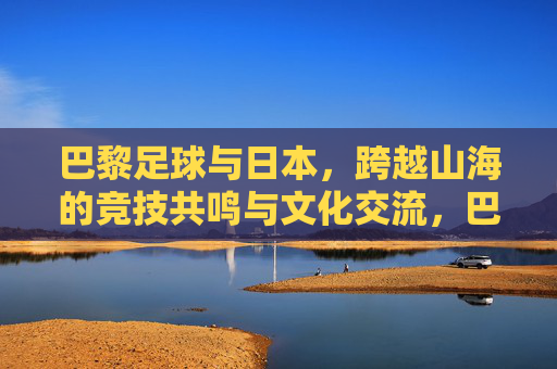 巴黎足球与日本，跨越山海的竞技共鸣与文化交流，巴黎足球与日本，跨越山海的竞技共鸣与文化交流