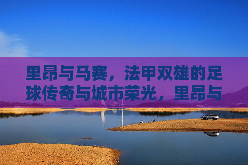 里昂与马赛，法甲双雄的足球传奇与城市荣光，里昂与马赛，法甲双雄的足球传奇与城市荣光