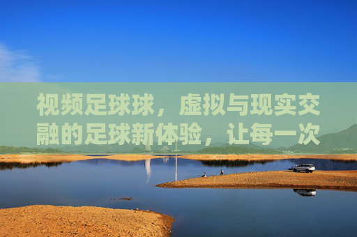 视频足球球,虚拟与现实交融的足球新体验,让每一次进球都值得回味,视频足球球,虚拟与现实交融的足球新体验,让每一次进球都值得回味
