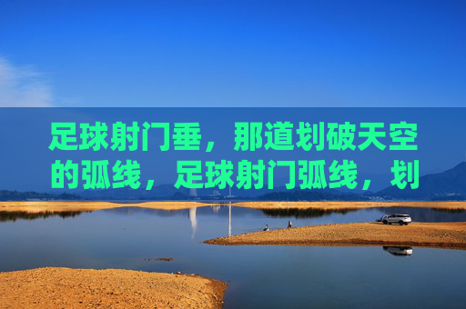 足球射门垂,那道划破天空的弧线,足球射门弧线,划破天空的瞬间弧线