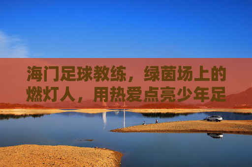 海门足球教练，绿茵场上的燃灯人，用热爱点亮少年足球梦，海门足球教练，绿茵场上的燃灯人，用热爱点亮少年足球梦