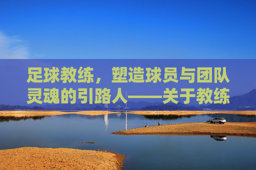 足球教练，塑造球员与团队灵魂的引路人——关于教练影响的深度探讨