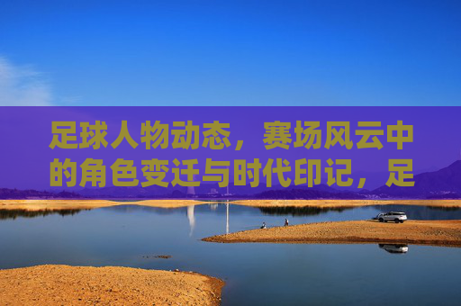 足球人物动态，赛场风云中的角色变迁与时代印记，足球人物动态，赛场风云中的角色变迁与时代印记