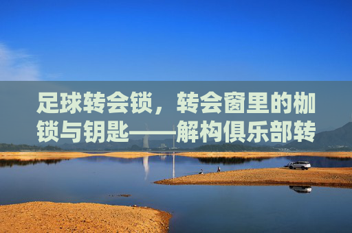 足球转会锁,转会窗里的枷锁与钥匙——解构俱乐部转会决策中的核心约束,足球转会锁,转会窗里的枷锁与钥匙——解构俱乐部转会决策中的核心约束