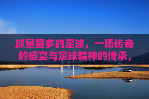 球星最多的足球，一场传奇的盛宴与足球精神的传承，球星最多的足球，一场传奇盛宴与足球精神的传承
