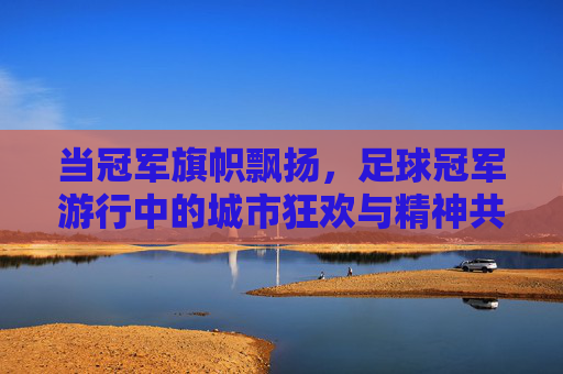 当冠军旗帜飘扬,足球冠军游行中的城市狂欢与精神共鸣