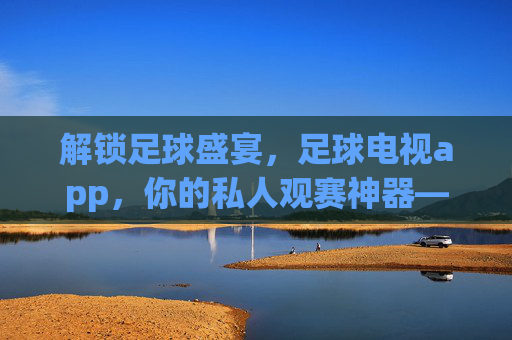 解锁足球盛宴，足球电视app，你的私人观赛神器——全方位解析如何用APP畅享足球魅力，足球电视APP，你的私人观赛神器，全方位解锁足球盛宴魅力
